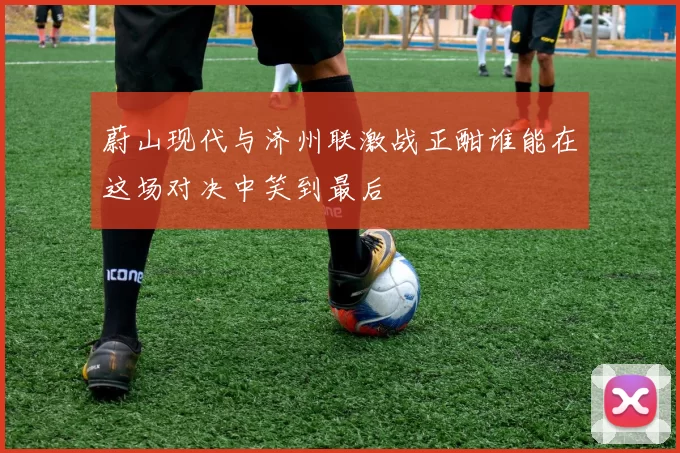 蔚山现代与济州联激战正酣谁能在这场对决中笑到最后