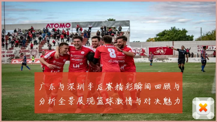 广东与深圳季后赛精彩瞬间回顾与分析全景展现篮球激情与对决魅力