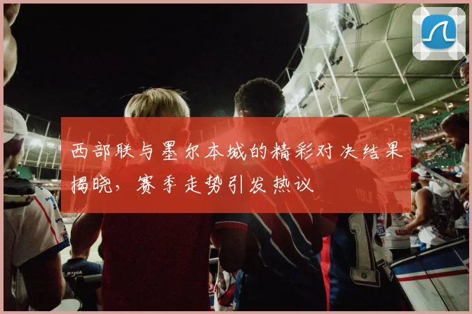 西部联与墨尔本城的精彩对决结果揭晓，赛季走势引发热议