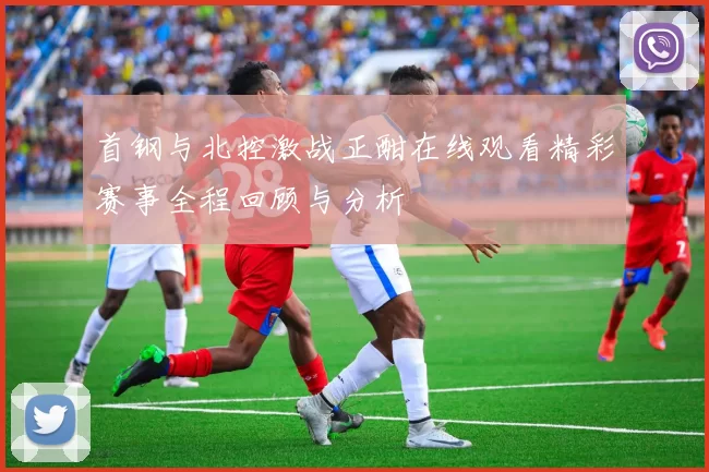 首钢与北控激战正酣在线观看精彩赛事全程回顾与分析
