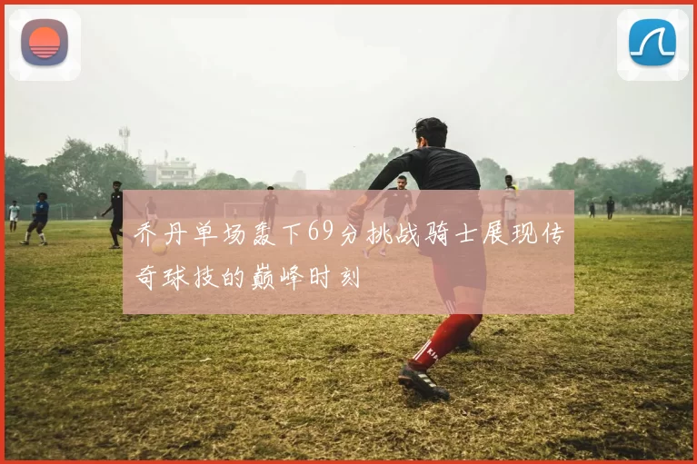 乔丹单场轰下69分挑战骑士展现传奇球技的巅峰时刻