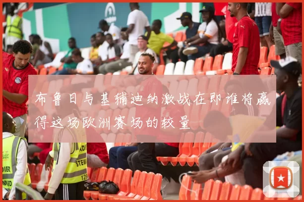 布鲁日与基辅迪纳激战在即谁将赢得这场欧洲赛场的较量