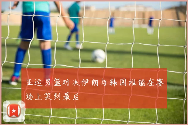 亚运男篮对决伊朗与韩国谁能在赛场上笑到最后