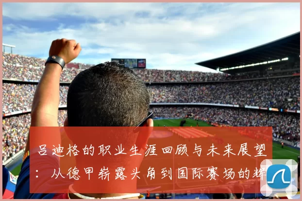 吕迪格的职业生涯回顾与未来展望：从德甲崭露头角到国际赛场的辉煌历程