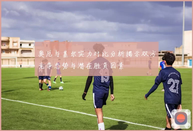 奥厄与基尔实力对比分析揭示双方竞争态势与潜在胜负因素