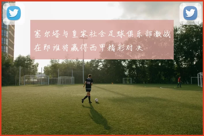 塞尔塔与皇家社会足球俱乐部激战在即谁将赢得西甲精彩对决