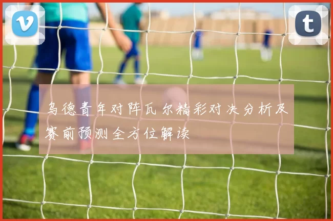 乌德青年对阵瓦尔精彩对决分析及赛前预测全方位解读