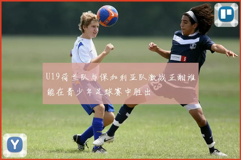 U19荷兰队与保加利亚队激战正酣谁能在青少年足球赛中胜出