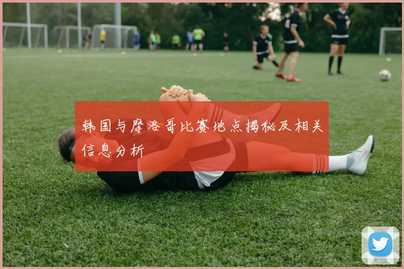 韩国与摩洛哥比赛地点揭秘及相关信息分析