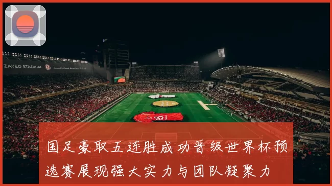 国足豪取五连胜成功晋级世界杯预选赛展现强大实力与团队凝聚力