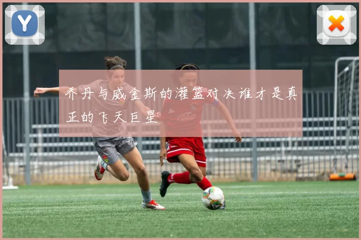 乔丹与威金斯的灌篮对决谁才是真正的飞天巨星