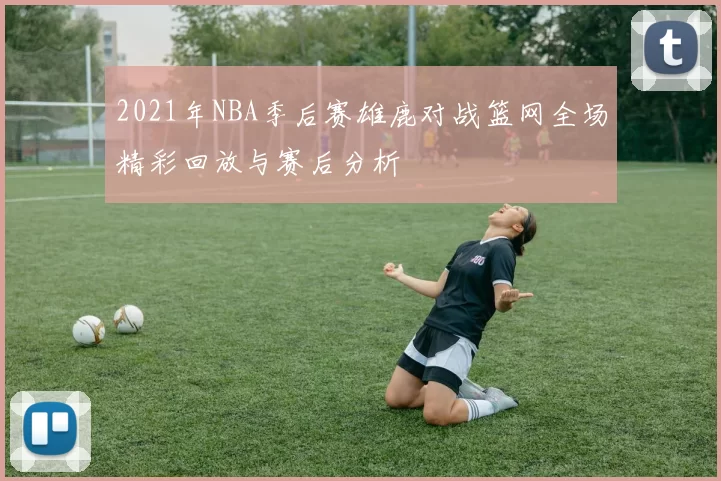 2021年NBA季后赛雄鹿对战篮网全场精彩回放与赛后分析